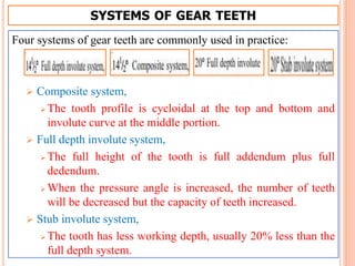 SYSTEMS OF GEAR TEETH
Four systems of gear teeth are commonly used in practice:
 Composite system,
 The tooth profile is cycloidal at the top and bottom and
involute curve at the middle portion.
 Full depth involute system,
 The full height of the tooth is full addendum plus full
dedendum.
 When the pressure angle is increased, the number of teeth
will be decreased but the capacity of teeth increased.
 Stub involute system,
 The tooth has less working depth, usually 20% less than the
full depth system.
 