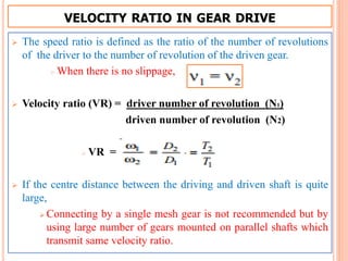 VELOCITY RATIO IN GEAR DRIVE
 The speed ratio is defined as the ratio of the number of revolutions
of the driver to the number of revolution of the driven gear.
 When there is no slippage,
 Velocity ratio (VR) = driver number of revolution (N1)
driven number of revolution (N2)
 VR =
 If the centre distance between the driving and driven shaft is quite
large,
 Connecting by a single mesh gear is not recommended but by
using large number of gears mounted on parallel shafts which
transmit same velocity ratio.
 