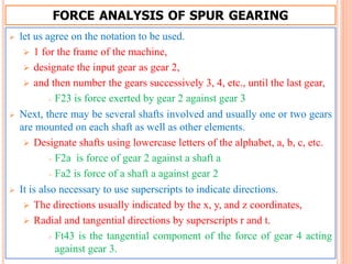 FORCE ANALYSIS OF SPUR GEARING
 let us agree on the notation to be used.
 1 for the frame of the machine,
 designate the input gear as gear 2,
 and then number the gears successively 3, 4, etc., until the last gear,
 F23 is force exerted by gear 2 against gear 3
 Next, there may be several shafts involved and usually one or two gears
are mounted on each shaft as well as other elements.
 Designate shafts using lowercase letters of the alphabet, a, b, c, etc.
 F2a is force of gear 2 against a shaft a
 Fa2 is force of a shaft a against gear 2
 It is also necessary to use superscripts to indicate directions.
 The directions usually indicated by the x, y, and z coordinates,
 Radial and tangential directions by superscripts r and t.
 Ft43 is the tangential component of the force of gear 4 acting
against gear 3.
 