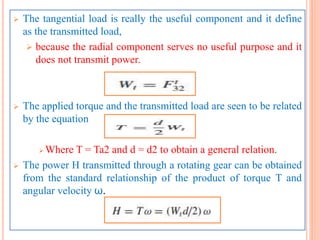  The tangential load is really the useful component and it define
as the transmitted load,
 because the radial component serves no useful purpose and it
does not transmit power.
 The applied torque and the transmitted load are seen to be related
by the equation
 Where T = Ta2 and d = d2 to obtain a general relation.
 The power H transmitted through a rotating gear can be obtained
from the standard relationship of the product of torque T and
angular velocity ω.
 