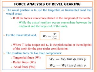 FORCE ANALYSIS OF BEVEL GEARING
 The usual practice is to use the tangential or transmitted load that
would occur,
 If all the forces were concentrated at the midpoint of the tooth.
While the actual resultant occurs somewhere between the
midpoint and the large end of the tooth.
 For the transmitted load,
 Where T is the torque and rav is the pitch radius at the midpoint
of the tooth for the gear under consideration.
 The resultant force W has three components:
 Tangential force (Wt)
 Radial force (Wr)
 Axial force (Wa)
 