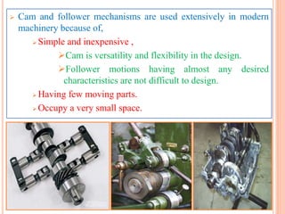  Cam and follower mechanisms are used extensively in modern
machinery because of,
 Simple and inexpensive ,
Cam is versatility and flexibility in the design.
Follower motions having almost any desired
characteristics are not difficult to design.
 Having few moving parts.
 Occupy a very small space.
 