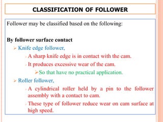 CLASSIFICATION OF FOLLOWER
Follower may be classified based on the following:
By follower surface contact
 Knife edge follower,
 A sharp knife edge is in contact with the cam.
 It produces excessive wear of the cam.
So that have no practical application.
 Roller follower,
 A cylindrical roller held by a pin to the follower
assembly with a contact to cam.
 These type of follower reduce wear on cam surface at
high speed.
 