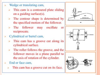  Wedge or translating cam,
 This cam is a contoured plate sliding
on a guiding surface(s).
 The contour shape is determined by
the specified motion of the follower.
 The follower may oscillate or
reciprocate.
 Cylindrical or barrel cam,
 This cam has a groove cut along its
cylindrical surface.
 The roller follows the groove, and the
follower moves in a plane parallel to
the axis of rotation of the cylinder.
 End or face cam,
 This cam has a groove cut on its face.
 