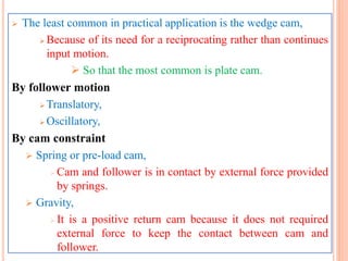  The least common in practical application is the wedge cam,
 Because of its need for a reciprocating rather than continues
input motion.
 So that the most common is plate cam.
By follower motion
 Translatory,
 Oscillatory,
By cam constraint
 Spring or pre-load cam,
 Cam and follower is in contact by external force provided
by springs.
 Gravity,
 It is a positive return cam because it does not required
external force to keep the contact between cam and
follower.
 