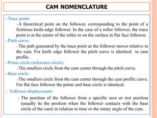 CAM NOMENCLATURE
Trace point:
A theoretical point on the follower, corresponding to the point of a
fictitious knife-edge follower. In the case of a roller follower, the trace
point is at the center of the roller or on the surface in flat face follower.
Pitch curve:
The path generated by the trace point as the follower moves relative to
the cam. For knife edge follower the pitch curve is identical to cam
profile.
Prime circle (reference circle):
The smallest circle from the cam center through the pitch curve.
Base circle:
The smallest circle from the cam center through the cam profile curve.
For flat face follower the prime and base circle is identical.
 Follower displacement:
 The position of the follower from a specific zero or rest position
(usually its the position when the follower contacts with the base
circle of the cam) in relation to time or the rotary angle of the cam.
 