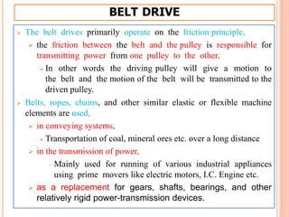BELT DRIVE
 The belt drives primarily operate on the friction principle,
 the friction between the belt and the pulley is responsible for
transmitting power from one pulley to the other.
 In other words the driving pulley will give a motion to
the belt and the motion of the belt will be transmitted to the
driven pulley.
 Belts, ropes, chains, and other similar elastic or flexible machine
elements are used,
 in conveying systems,
 Transportation of coal, mineral ores etc. over a long distance
 in the transmission of power,
 Mainly used for running of various industrial appliances
using prime movers like electric motors, I.C. Engine etc.
 as a replacement for gears, shafts, bearings, and other
relatively rigid power-transmission devices.
 