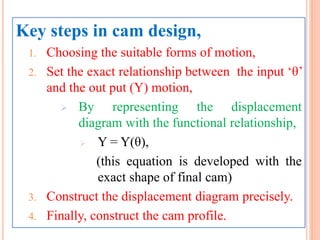 Key steps in cam design,
1. Choosing the suitable forms of motion,
2. Set the exact relationship between the input ‘θ’
and the out put (Y) motion,
 By representing the displacement
diagram with the functional relationship,
 Y = Y(θ),
(this equation is developed with the
exact shape of final cam)
3. Construct the displacement diagram precisely.
4. Finally, construct the cam profile.
 