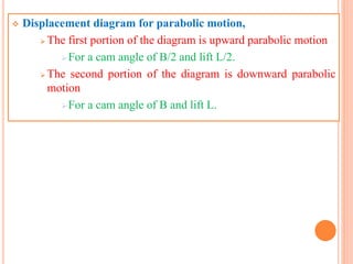  Displacement diagram for parabolic motion,
 The first portion of the diagram is upward parabolic motion
For a cam angle of B/2 and lift L/2.
 The second portion of the diagram is downward parabolic
motion
For a cam angle of B and lift L.
 