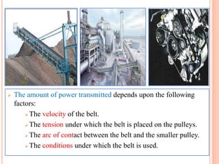  The amount of power transmitted depends upon the following
factors:
 The velocity of the belt.
 The tension under which the belt is placed on the pulleys.
 The arc of contact between the belt and the smaller pulley.
 The conditions under which the belt is used.
 