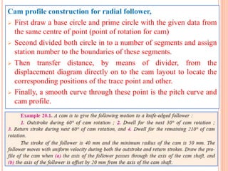 Cam profile construction for radial follower,
 First draw a base circle and prime circle with the given data from
the same centre of point (point of rotation for cam)
 Second divided both circle in to a number of segments and assign
station number to the boundaries of these segments.
 Then transfer distance, by means of divider, from the
displacement diagram directly on to the cam layout to locate the
corresponding positions of the trace point and other.
 Finally, a smooth curve through these point is the pitch curve and
cam profile.
 
