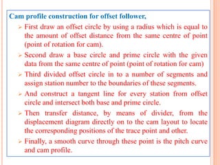 Cam profile construction for offset follower,
 First draw an offset circle by using a radius which is equal to
the amount of offset distance from the same centre of point
(point of rotation for cam).
 Second draw a base circle and prime circle with the given
data from the same centre of point (point of rotation for cam)
 Third divided offset circle in to a number of segments and
assign station number to the boundaries of these segments.
 And construct a tangent line for every station from offset
circle and intersect both base and prime circle.
 Then transfer distance, by means of divider, from the
displacement diagram directly on to the cam layout to locate
the corresponding positions of the trace point and other.
 Finally, a smooth curve through these point is the pitch curve
and cam profile.
 