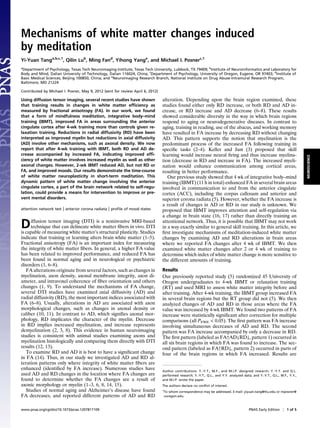 Mechanisms of white matter changes induced
by meditation
Yi-Yuan Tanga,b,c,1
, Qilin Lub
, Ming Fand
, Yihong Yange
, and Michael I. Posnerc,1
a
Department of Psychology, Texas Tech Neuroimaging Institute, Texas Tech University, Lubbock, TX 79409; b
Institute of Neuroinformatics and Laboratory for
Body and Mind, Dalian University of Technology, Dalian 116024, China; c
Department of Psychology, University of Oregon, Eugene, OR 97403; d
Institute of
Basic Medical Sciences, Beijing 100850, China; and e
Neuroimaging Research Branch, National Institute on Drug Abuse-Intramural Research Program,
Baltimore, MD 21224
Contributed by Michael I. Posner, May 9, 2012 (sent for review April 6, 2012)
Using diffusion tensor imaging, several recent studies have shown
that training results in changes in white matter efﬁciency as
measured by fractional anisotropy (FA). In our work, we found
that a form of mindfulness meditation, integrative body–mind
training (IBMT), improved FA in areas surrounding the anterior
cingulate cortex after 4-wk training more than controls given re-
laxation training. Reductions in radial diffusivity (RD) have been
interpreted as improved myelin but reductions in axial diffusivity
(AD) involve other mechanisms, such as axonal density. We now
report that after 4-wk training with IBMT, both RD and AD de-
crease accompanied by increased FA, indicating improved efﬁ-
ciency of white matter involves increased myelin as well as other
axonal changes. However, 2-wk IBMT reduced AD, but not RD or
FA, and improved moods. Our results demonstrate the time-course
of white matter neuroplasticity in short-term meditation. This
dynamic pattern of white matter change involving the anterior
cingulate cortex, a part of the brain network related to self-regu-
lation, could provide a means for intervention to improve or pre-
vent mental disorders.
attention network test | anterior corona radiata | proﬁle of mood states
Diffusion tensor imaging (DTI) is a noninvasive MRI-based
technique that can delineate white matter ﬁbers in vivo. DTI
is capable of measuring white matter’s structural plasticity. Studies
indicate that training or learning alters brain white matter (1–5).
Fractional anisotropy (FA) is an important index for measuring
the integrity of white matter ﬁbers. In general, a higher FA value
has been related to improved performance, and reduced FA has
been found in normal aging and in neurological or psychiatric
disorders (1, 6–8).
FA alterations originate from several factors, such as changes in
myelination, axon density, axonal membrane integrity, axon di-
ameter, and intravoxel coherence of ﬁber orientation and others
changes (1, 9). To understand the mechanisms of FA change,
several DTI studies have examined axial diffusivity (AD) and
radial diffusivity (RD), the most important indices associated with
FA (6–8). Usually, alterations in AD are associated with axon
morphological changes, such as changes in axonal density or
caliber (10, 11). In contrast to AD, which signiﬁes axonal mor-
phology, RD implicates the character of the myelin. Decrease
in RD implies increased myelination, and increase represents
demyelination (2, 3, 8). This evidence in human neuroimaging
studies is consistent with animal studies examining axons and
myelination histologically and comparing them directly with DTI
results (12, 13).
To examine RD and AD it is best to have a signiﬁcant change
in FA (14). Thus, in our study we investigated AD and RD al-
teration patterns only where integrity of white matter ﬁbers are
enhanced (identiﬁed by FA increase). Numerous studies have
used AD and RD changes in the location where FA changes are
found to determine whether the FA changes are a result of
axonic morphology or myelin (1–3, 6, 8, 14, 15).
Studies of normal aging and Alzheimer’s disease have found
FA decreases, and reported different patterns of AD and RD
alteration. Depending upon the brain region examined, these
studies found either only RD increase, or both RD and AD in-
crease, or RD increase and AD decrease (6–8). These results
showed considerable diversity in the way in which brain regions
respond to aging or neurodegenerative diseases. In contrast to
aging, training in reading, use of the abacus, and working memory
have resulted in FA increase by decreasing RD without changing
AD. This pattern supports the notion that myelination is the
predominant process of the increased FA following training in
speciﬁc tasks (2–4). Keller and Just (3) proposed that skill
learning would increase neural ﬁring and thus increase myelina-
tion (decrease in RD and increase in FA). The increased myeli-
nation would enhance communication among cortical areas,
resulting in better performance.
Our previous study showed that 4 wk of integrative body–mind
training (IBMT) (11 h in total) enhanced FA in several brain areas
involved in communication to and from the anterior cingulate
cortex (ACC), including the corpus callosum and anterior and
superior corona radiata (5). However, whether the FA increase is
a result of changes in AD or RD in our study is unknown. We
proposed that IBMT improves attention and self-regulation via
a change in brain state (16, 17) rather than directly training an
attentional network. Thus, it is possible that IBMT may not work
in a way exactly similar to general skill training. In this article, we
ﬁrst investigate mechanisms of meditation-induced white matter
changes by examining AD and RD alterations in brain areas
where we reported FA changes after 4 wk of IBMT. We then
examined white matter changes after 2 or 4 wk of training to
determine which index of white matter change is more sensitive to
the different amounts of training.
Results
Our previously reported study (5) randomized 45 University of
Oregon undergraduates to 4-wk IBMT or relaxation training
(RT) and used MRI to assess white matter integrity before and
after training. After 4-wk training, the IBMT group increased FA
in several brain regions but the RT group did not (5). We then
analyzed changes of AD and RD in those areas where the FA
value was increased by 4-wk IBMT. We found two patterns of FA
increase were statistically signiﬁcant after correction for multiple
comparisons (all PFWE < 0.05). The ﬁrst pattern was FA increase
involving simultaneous decreases of AD and RD. The second
pattern was FA increase accompanied by only a decrease in RD.
The ﬁrst pattern (labeled as FA↑AD↓RD↓, pattern 1) occurred in
all six brain regions in which FA was found to increase. The sec-
ond pattern (labeled as FA↑RD↓, pattern 2) occurred in parts of
four of the brain regions in which FA increased. Results are
Author contributions: Y.-Y.T., M.F., and M.I.P. designed research; Y.-Y.T. and Q.L.
performed research; Y.-Y.T., Q.L., and Y.Y. analyzed data; and Y.-Y.T., Q.L., M.F., Y.Y.,
and M.I.P. wrote the paper.
The authors declare no conﬂict of interest.
1
To whom correspondence may be addressed. E-mail: yiyuan.tang@ttu.edu or mposner@
uoregon.edu.
www.pnas.org/cgi/doi/10.1073/pnas.1207817109 PNAS Early Edition | 1 of 5
NEUROSCIENCE
 