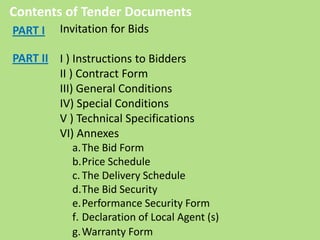 Contents of Tender Documents
Invitation for Bids
I ) Instructions to Bidders
II ) Contract Form
III) General Conditions
IV) Special Conditions
V ) Technical Specifications
VI) Annexes
a.The Bid Form
b.Price Schedule
c.The Delivery Schedule
d.The Bid Security
e.Performance Security Form
f. Declaration of Local Agent (s)
g.Warranty Form
PART I
PART II
 