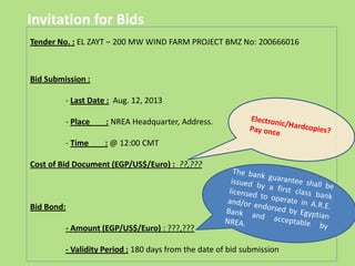 Invitation for Bids
Tender No. : EL ZAYT – 200 MW WIND FARM PROJECT BMZ No: 200666016
Bid Submission :
- Last Date : Aug. 12, 2013
- Place : NREA Headquarter, Address.
- Time : @ 12:00 CMT
Cost of Bid Document (EGP/US$/Euro) : ??,???
Bid Bond:
- Amount (EGP/US$/Euro) : ???,???
- Validity Period : 180 days from the date of bid submission
 