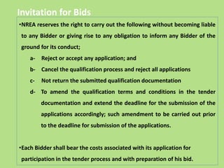 Invitation for Bids
•NREA reserves the right to carry out the following without becoming liable
to any Bidder or giving rise to any obligation to inform any Bidder of the
ground for its conduct;
a- Reject or accept any application; and
b- Cancel the qualification process and reject all applications
c- Not return the submitted qualification documentation
d- To amend the qualification terms and conditions in the tender
documentation and extend the deadline for the submission of the
applications accordingly; such amendment to be carried out prior
to the deadline for submission of the applications.
•Each Bidder shall bear the costs associated with its application for
participation in the tender process and with preparation of his bid.
 