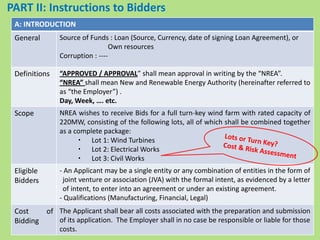 PART II: Instructions to Bidders
A: INTRODUCTION
General Source of Funds : Loan (Source, Currency, date of signing Loan Agreement), or
Own resources
Corruption : ----
Definitions “APPROVED / APPROVAL” shall mean approval in writing by the “NREA”.
“NREA” shall mean New and Renewable Energy Authority (hereinafter referred to
as “the Employer”) .
Day, Week, …. etc.
Scope NREA wishes to receive Bids for a full turn-key wind farm with rated capacity of
220MW, consisting of the following lots, all of which shall be combined together
as a complete package:
・ Lot 1: Wind Turbines
・ Lot 2: Electrical Works
・ Lot 3: Civil Works
Eligible
Bidders
- An Applicant may be a single entity or any combination of entities in the form of
joint venture or association (JVA) with the formal intent, as evidenced by a letter
of intent, to enter into an agreement or under an existing agreement.
- Qualifications (Manufacturing, Financial, Legal)
Cost of
Bidding
The Applicant shall bear all costs associated with the preparation and submission
of its application. The Employer shall in no case be responsible or liable for those
costs.
 