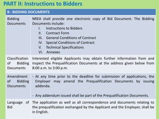 B : BIDDING DOCUMENTS
Bidding
Documents
NREA shall provide one electronic copy of Bid Document. The Bidding
Documents include:
I. Instructions to Bidders
II. Contract Form
III. General Conditions of Contract
IV. Special Conditions of Contract
V. Technical Specifications
VI. Annexes
Classification
of Bidding
Documents
Interested eligible Applicants may obtain further information from and
inspect the Prequalification Documents at the address given below from
8:00 a.m. to 3:00 p.m.
Amendment
of Bidding
Documents
- At any time prior to the deadline for submission of applications, the
Employer may amend the Prequalification Documents by issuing
addenda.
- Any addendum issued shall be part of the Prequalification Documents.
Language of
Bid
The application as well as all correspondence and documents relating to
the prequalification exchanged by the Applicant and the Employer, shall be
in English.
PART II: Instructions to Bidders
 