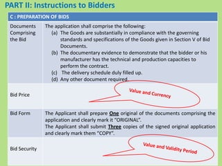 C : PREPARATION OF BIDS
Documents
Comprising
the Bid
The application shall comprise the following:
(a) The Goods are substantially in compliance with the governing
standards and specifications of the Goods given in Section V of Bid
Documents.
(b) The documentary evidence to demonstrate that the bidder or his
manufacturer has the technical and production capacities to
perform the contract.
(c) The delivery schedule duly filled up.
(d) Any other document required.
Bid Price
Bid Form The Applicant shall prepare One original of the documents comprising the
application and clearly mark it “ORIGINAL”.
The Applicant shall submit Three copies of the signed original application
and clearly mark them “COPY”.
Bid Security
PART II: Instructions to Bidders
 
