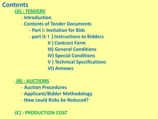 Contents
-(A) : TENDERS
- Introduction
- Contents of Tender Documents
- Part I: Invitation for Bids
- part II: I ) Instructions to Bidders
II ) Contract Form
III) General Conditions
IV) Special Conditions
V ) Technical Specifications
VI) Annexes
- (B) : AUCTIONS
- Auction Procedures
- Applicant/Bidder Methodology
- How could Risks be Reduced?
-(C) : PRODUCTION COST
 