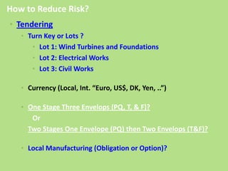 • Tendering
• Turn Key or Lots ?
• Lot 1: Wind Turbines and Foundations
• Lot 2: Electrical Works
• Lot 3: Civil Works
• Currency (Local, Int. “Euro, US$, DK, Yen, ..”)
• One Stage Three Envelops (PQ, T, & F)?
Or
Two Stages One Envelope (PQ) then Two Envelops (T&F)?
• Local Manufacturing (Obligation or Option)?
How to Reduce Risk?
 