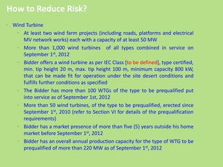 • Wind Turbine
• At least two wind farm projects (including roads, platforms and electrical
MV network works) each with a capacity of at least 50 MW
• More than 1,000 wind turbines of all types combined in service on
September 1st, 2012
• Bidder offers a wind turbine as per IEC Class [to be defined], type certified,
min. tip height 20 m, max. tip height 100 m, minimum capacity 800 kW,
that can be made fit for operation under the site desert conditions and
fulfills further conditions as specified
• The Bidder has more than 100 WTGs of the type to be prequalified put
into service as of September 1st, 2012
• More than 50 wind turbines, of the type to be prequalified, erected since
September 1st, 2010 (refer to Section VI for details of the prequalification
requirements)
• Bidder has a market presence of more than five (5) years outside his home
market before September 1st, 2012
• Bidder has an overall annual production capacity for the type of WTG to be
prequalified of more than 220 MW as of September 1st, 2012
How to Reduce Risk?
 