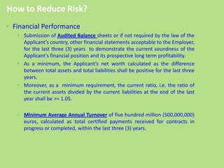 • Financial Performance
• Submission of Audited Balance sheets or if not required by the law of the
Applicant’s country, other financial statements acceptable to the Employer,
for the last three (3) years to demonstrate the current soundness of the
Applicant’s financial position and its prospective long term profitability.
• As a minimum, the Applicant’s net worth calculated as the difference
between total assets and total liabilities shall be positive for the last three
years.
• Moreover, as a minimum requirement, the current ratio, i.e. the ratio of
the current assets divided by the current liabilities at the end of the last
year shall be >= 1.05.
• Minimum Average Annual Turnover of five hundred million (500,000,000)
euros, calculated as total certified payments received for contracts in
progress or completed, within the last three (3) years.
How to Reduce Risk?
 
