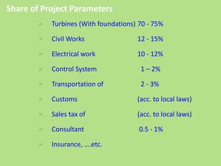  Turbines (With foundations) 70 - 75%
 Civil Works 12 - 15%
 Electrical work 10 - 12%
 Control System 1 – 2%
 Transportation of 2 - 3%
 Customs (acc. to local laws)
 Sales tax of (acc. to local laws)
 Consultant 0.5 - 1%
 Insurance, ….etc.
Share of Project Parameters
 