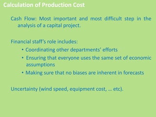 Cash Flow: Most important and most difficult step in the
analysis of a capital project.
Financial staff’s role includes:
• Coordinating other departments’ efforts
• Ensuring that everyone uses the same set of economic
assumptions
• Making sure that no biases are inherent in forecasts
Uncertainty (wind speed, equipment cost, … etc).
Calculation of Production Cost
 