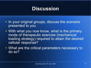 Discussion In your original groups, discuss the scenario presented to you With what you now know, what is the primary mode of therapeutic exercise (mechanical loading strategy) required to attain the desired cellular response? What are the critical parameters necessary to do so? 