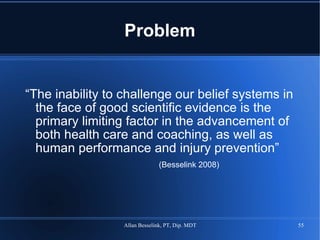 Problem “ The inability to challenge our belief systems in the face of good scientific evidence is the primary limiting factor in the advancement of both health care and coaching, as well as human performance and injury prevention” (Besselink 2008) 