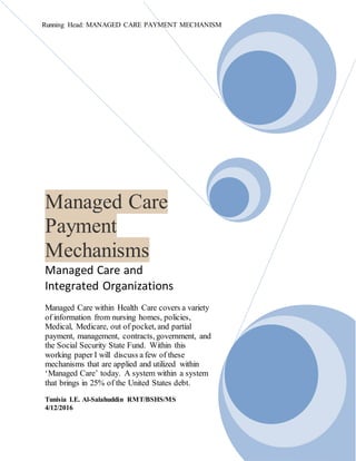 Running Head: MANAGED CARE PAYMENT MECHANISM
Managed Care
Payment
Mechanisms
Managed Care and
Integrated Organizations
Managed Care within Health Care covers a variety
of information from nursing homes, policies,
Medical, Medicare, out of pocket, and partial
payment, management, contracts, government, and
the Social Security State Fund. Within this
working paper I will discuss a few of these
mechanisms that are applied and utilized within
‘Managed Care’ today. A system within a system
that brings in 25% of the United States debt.
Tunisia I.E. Al-Salahuddin RMT/BSHS/MS
4/12/2016
 