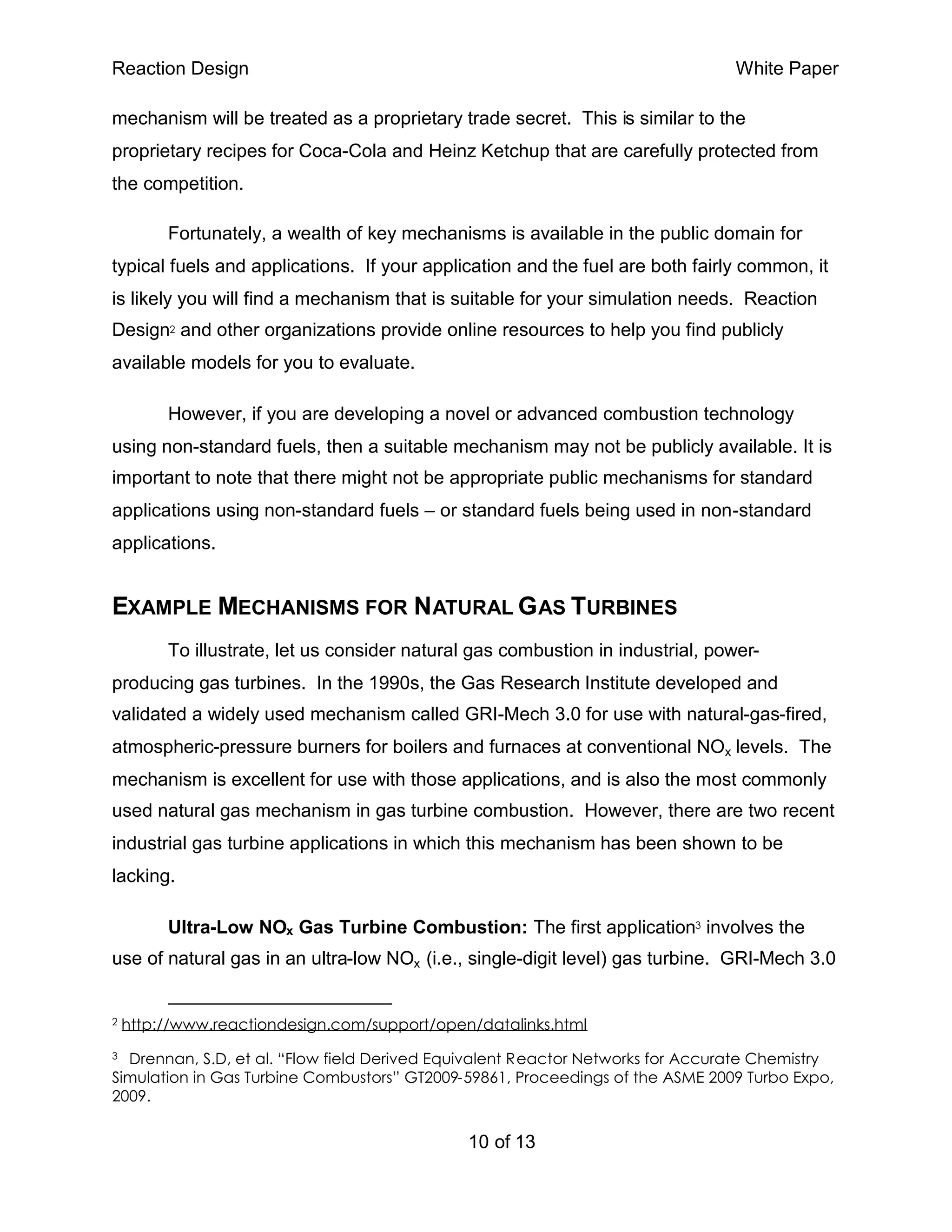Reaction Design                                                                  White Paper

mechanism will be treated as a proprietary trade secret. This is similar to the
proprietary recipes for Coca-Cola and Heinz Ketchup that are carefully protected from
the competition.

         Fortunately, a wealth of key mechanisms is available in the public domain for
typical fuels and applications. If your application and the fuel are both fairly common, it
is likely you will find a mechanism that is suitable for your simulation needs. Reaction
Design2 and other organizations provide online resources to help you find publicly
available models for you to evaluate.

         However, if you are developing a novel or advanced combustion technology
using non-standard fuels, then a suitable mechanism may not be publicly available. It is
important to note that there might not be appropriate public mechanisms for standard
applications using non-standard fuels – or standard fuels being used in non-standard
applications.


EXAMPLE MECHANISMS FOR NATURAL G AS TURBINES
         To illustrate, let us consider natural gas combustion in industrial, power-
producing gas turbines. In the 1990s, the Gas Research Institute developed and
validated a widely used mechanism called GRI-Mech 3.0 for use with natural-gas-fired,
atmospheric-pressure burners for boilers and furnaces at conventional NOx levels. The
mechanism is excellent for use with those applications, and is also the most commonly
used natural gas mechanism in gas turbine combustion. However, there are two recent
industrial gas turbine applications in which this mechanism has been shown to be
lacking.

         Ultra-Low NOx Gas Turbine Combustion: The first application3 involves the
use of natural gas in an ultra-low NOx (i.e., single-digit level) gas turbine. GRI-Mech 3.0


2   http://www.reactiondesign.com/support/open/datalinks.html
3 Drennan, S.D, et al. “Flow field Derived Equivalent Reactor Networks for Accurate Chemistry
Simulation in Gas Turbine Combustors” GT2009-59861, Proceedings of the ASME 2009 Turbo Expo,
2009.


                                               10 of 13
 