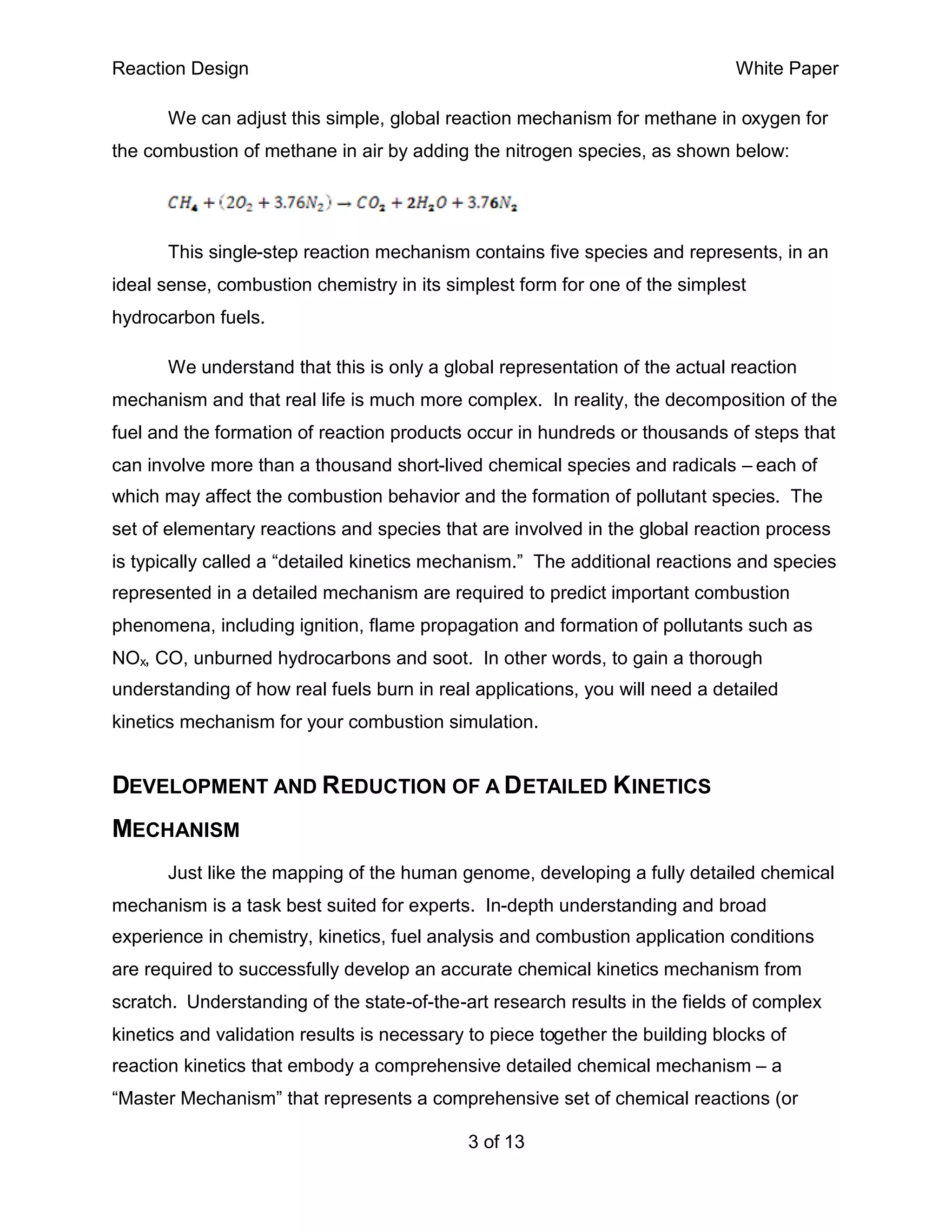 Reaction Design                                                               White Paper

       We can adjust this simple, global reaction mechanism for methane in oxygen for
the combustion of methane in air by adding the nitrogen species, as shown below:




       This single-step reaction mechanism contains five species and represents, in an
ideal sense, combustion chemistry in its simplest form for one of the simplest
hydrocarbon fuels.

       We understand that this is only a global representation of the actual reaction
mechanism and that real life is much more complex. In reality, the decomposition of the
fuel and the formation of reaction products occur in hundreds or thousands of steps that
can involve more than a thousand short-lived chemical species and radicals – each of
which may affect the combustion behavior and the formation of pollutant species. The
set of elementary reactions and species that are involved in the global reaction process
is typically called a “detailed kinetics mechanism.” The additional reactions and species
represented in a detailed mechanism are required to predict important combustion
phenomena, including ignition, flame propagation and formation of pollutants such as
NOx, CO, unburned hydrocarbons and soot. In other words, to gain a thorough
understanding of how real fuels burn in real applications, you will need a detailed
kinetics mechanism for your combustion simulation.


DEVELOPMENT AND REDUCTION OF A DETAILED KINETICS
MECHANISM
       Just like the mapping of the human genome, developing a fully detailed chemical
mechanism is a task best suited for experts. In-depth understanding and broad
experience in chemistry, kinetics, fuel analysis and combustion application conditions
are required to successfully develop an accurate chemical kinetics mechanism from
scratch. Understanding of the state-of-the-art research results in the fields of complex
kinetics and validation results is necessary to piece together the building blocks of
reaction kinetics that embody a comprehensive detailed chemical mechanism – a
“Master Mechanism” that represents a comprehensive set of chemical reactions (or

                                            3 of 13
 