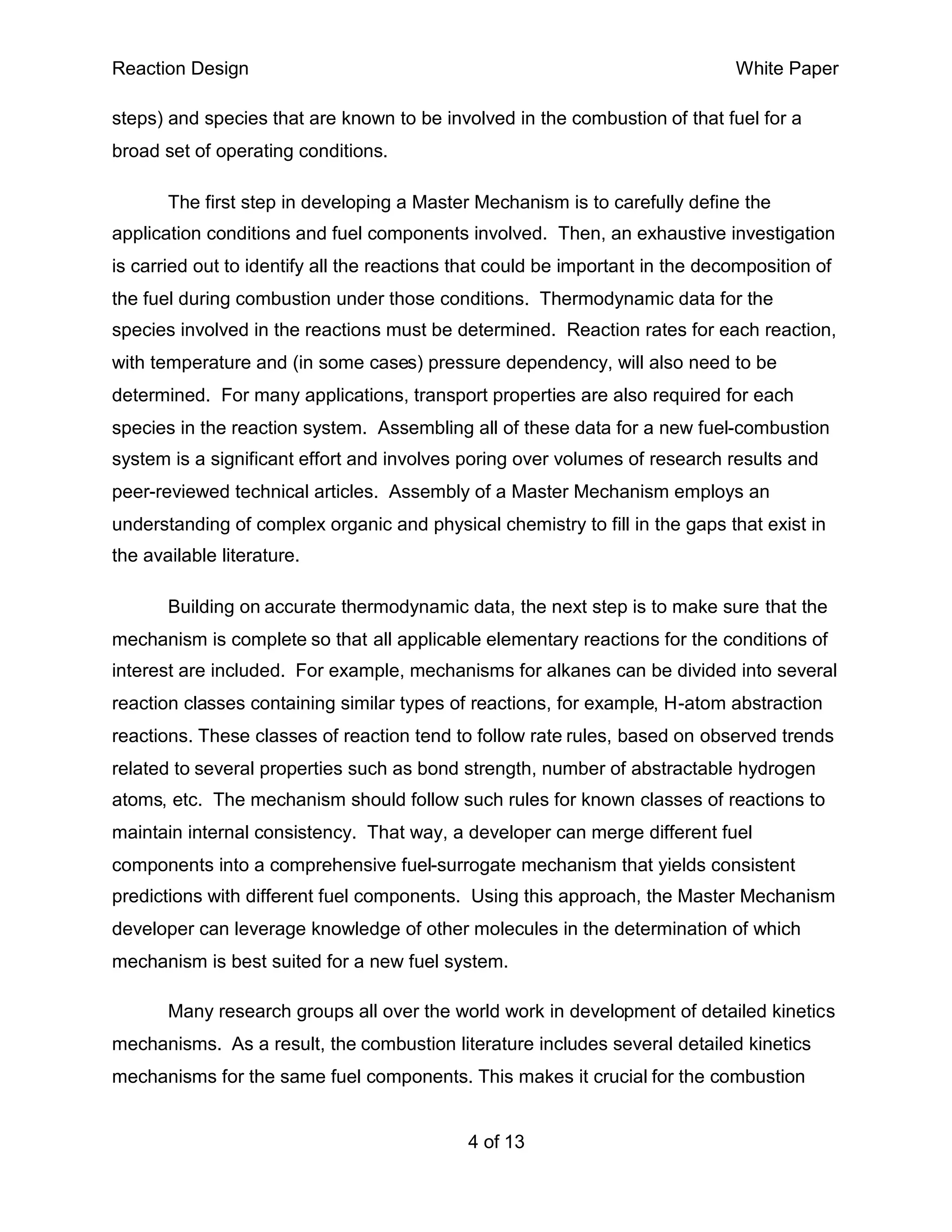 Reaction Design                                                                White Paper

steps) and species that are known to be involved in the combustion of that fuel for a
broad set of operating conditions.

       The first step in developing a Master Mechanism is to carefully define the
application conditions and fuel components involved. Then, an exhaustive investigation
is carried out to identify all the reactions that could be important in the decomposition of
the fuel during combustion under those conditions. Thermodynamic data for the
species involved in the reactions must be determined. Reaction rates for each reaction,
with temperature and (in some cases) pressure dependency, will also need to be
determined. For many applications, transport properties are also required for each
species in the reaction system. Assembling all of these data for a new fuel-combustion
system is a significant effort and involves poring over volumes of research results and
peer-reviewed technical articles. Assembly of a Master Mechanism employs an
understanding of complex organic and physical chemistry to fill in the gaps that exist in
the available literature.

       Building on accurate thermodynamic data, the next step is to make sure that the
mechanism is complete so that all applicable elementary reactions for the conditions of
interest are included. For example, mechanisms for alkanes can be divided into several
reaction classes containing similar types of reactions, for example, H-atom abstraction
reactions. These classes of reaction tend to follow rate rules, based on observed trends
related to several properties such as bond strength, number of abstractable hydrogen
atoms, etc. The mechanism should follow such rules for known classes of reactions to
maintain internal consistency. That way, a developer can merge different fuel
components into a comprehensive fuel-surrogate mechanism that yields consistent
predictions with different fuel components. Using this approach, the Master Mechanism
developer can leverage knowledge of other molecules in the determination of which
mechanism is best suited for a new fuel system.

       Many research groups all over the world work in development of detailed kinetics
mechanisms. As a result, the combustion literature includes several detailed kinetics
mechanisms for the same fuel components. This makes it crucial for the combustion


                                             4 of 13
 