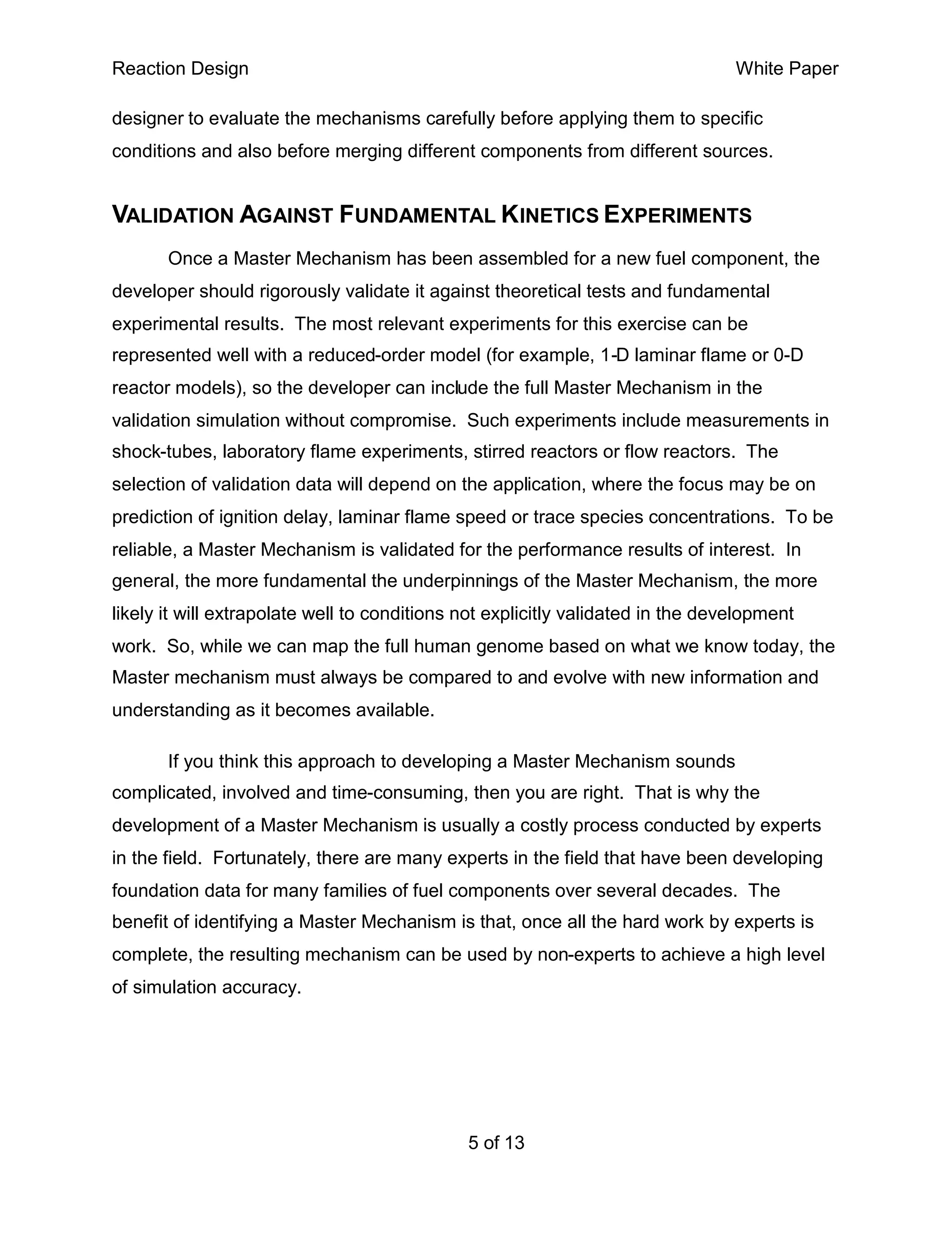 Reaction Design                                                                  White Paper

designer to evaluate the mechanisms carefully before applying them to specific
conditions and also before merging different components from different sources.


VALIDATION AGAINST FUNDAMENTAL KINETICS EXPERIMENTS
       Once a Master Mechanism has been assembled for a new fuel component, the
developer should rigorously validate it against theoretical tests and fundamental
experimental results. The most relevant experiments for this exercise can be
represented well with a reduced-order model (for example, 1-D laminar flame or 0-D
reactor models), so the developer can include the full Master Mechanism in the
validation simulation without compromise. Such experiments include measurements in
shock-tubes, laboratory flame experiments, stirred reactors or flow reactors. The
selection of validation data will depend on the application, where the focus may be on
prediction of ignition delay, laminar flame speed or trace species concentrations. To be
reliable, a Master Mechanism is validated for the performance results of interest. In
general, the more fundamental the underpinnings of the Master Mechanism, the more
likely it will extrapolate well to conditions not explicitly validated in the development
work. So, while we can map the full human genome based on what we know today, the
Master mechanism must always be compared to and evolve with new information and
understanding as it becomes available.

       If you think this approach to developing a Master Mechanism sounds
complicated, involved and time-consuming, then you are right. That is why the
development of a Master Mechanism is usually a costly process conducted by experts
in the field. Fortunately, there are many experts in the field that have been developing
foundation data for many families of fuel components over several decades. The
benefit of identifying a Master Mechanism is that, once all the hard work by experts is
complete, the resulting mechanism can be used by non-experts to achieve a high level
of simulation accuracy.




                                              5 of 13
 