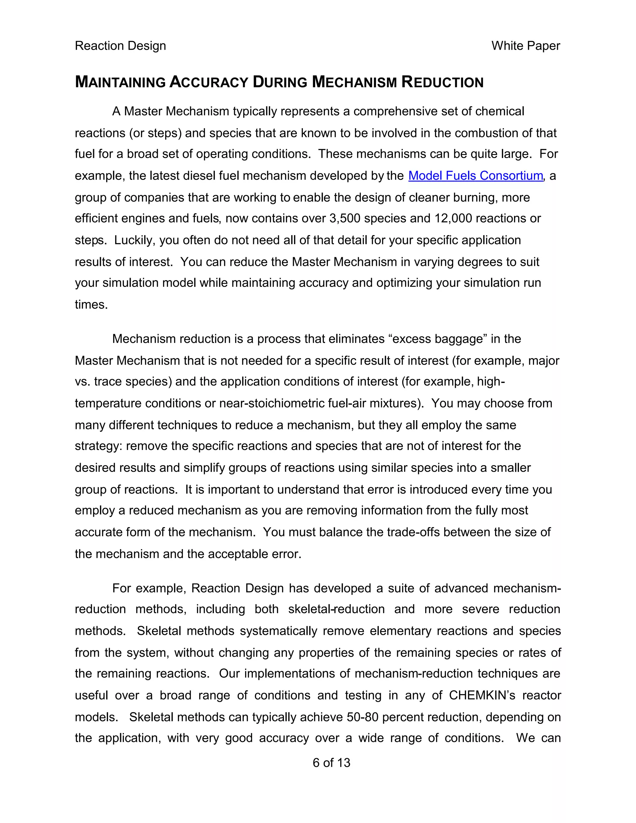 Reaction Design                                                                 White Paper


MAINTAINING ACCURACY DURING MECHANISM REDUCTION
         A Master Mechanism typically represents a comprehensive set of chemical
reactions (or steps) and species that are known to be involved in the combustion of that
fuel for a broad set of operating conditions. These mechanisms can be quite large. For
example, the latest diesel fuel mechanism developed by the Model Fuels Consortium, a
group of companies that are working to enable the design of cleaner burning, more
efficient engines and fuels, now contains over 3,500 species and 12,000 reactions or
steps. Luckily, you often do not need all of that detail for your specific application
results of interest. You can reduce the Master Mechanism in varying degrees to suit
your simulation model while maintaining accuracy and optimizing your simulation run
times.

         Mechanism reduction is a process that eliminates “excess baggage” in the
Master Mechanism that is not needed for a specific result of interest (for example, major
vs. trace species) and the application conditions of interest (for example, high-
temperature conditions or near-stoichiometric fuel-air mixtures). You may choose from
many different techniques to reduce a mechanism, but they all employ the same
strategy: remove the specific reactions and species that are not of interest for the
desired results and simplify groups of reactions using similar species into a smaller
group of reactions. It is important to understand that error is introduced every time you
employ a reduced mechanism as you are removing information from the fully most
accurate form of the mechanism. You must balance the trade-offs between the size of
the mechanism and the acceptable error.

         For example, Reaction Design has developed a suite of advanced mechanism-
reduction methods, including both skeletal-reduction and more severe reduction
methods. Skeletal methods systematically remove elementary reactions and species
from the system, without changing any properties of the remaining species or rates of
the remaining reactions. Our implementations of mechanism-reduction techniques are
useful over a broad range of conditions and testing in any of CHEMKIN’s reactor
models. Skeletal methods can typically achieve 50-80 percent reduction, depending on
the application, with very good accuracy over a wide range of conditions. We can

                                             6 of 13
 