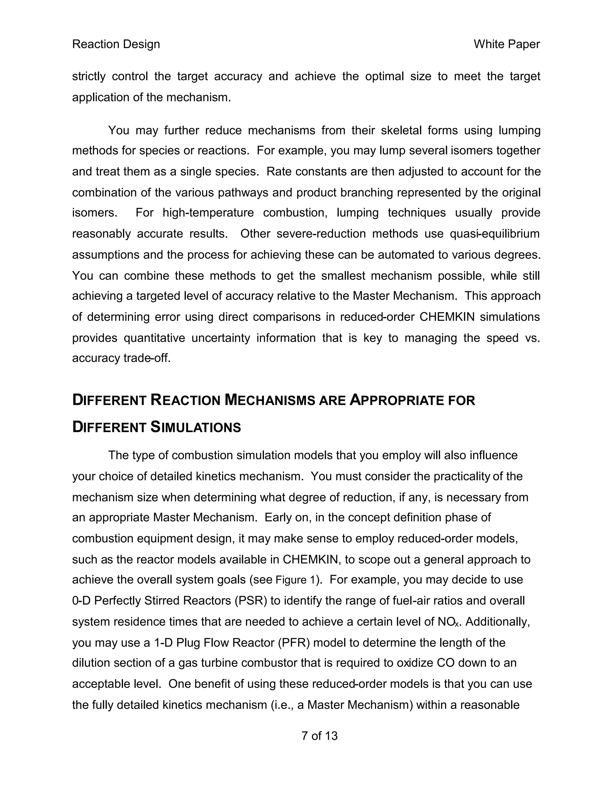 Reaction Design                                                               White Paper

strictly control the target accuracy and achieve the optimal size to meet the target
application of the mechanism.

       You may further reduce mechanisms from their skeletal forms using lumping
methods for species or reactions. For example, you may lump several isomers together
and treat them as a single species. Rate constants are then adjusted to account for the
combination of the various pathways and product branching represented by the original
isomers.    For high-temperature combustion, lumping techniques usually provide
reasonably accurate results.     Other severe-reduction methods use quasi-equilibrium
assumptions and the process for achieving these can be automated to various degrees.
You can combine these methods to get the smallest mechanism possible, while still
achieving a targeted level of accuracy relative to the Master Mechanism. This approach
of determining error using direct comparisons in reduced-order CHEMKIN simulations
provides quantitative uncertainty information that is key to managing the speed vs.
accuracy trade-off.


DIFFERENT REACTION MECHANISMS ARE APPROPRIATE FOR
DIFFERENT SIMULATIONS
       The type of combustion simulation models that you employ will also influence
your choice of detailed kinetics mechanism. You must consider the practicality of the
mechanism size when determining what degree of reduction, if any, is necessary from
an appropriate Master Mechanism. Early on, in the concept definition phase of
combustion equipment design, it may make sense to employ reduced-order models,
such as the reactor models available in CHEMKIN, to scope out a general approach to
achieve the overall system goals (see Figure 1). For example, you may decide to use
0-D Perfectly Stirred Reactors (PSR) to identify the range of fuel-air ratios and overall
system residence times that are needed to achieve a certain level of NOx. Additionally,
you may use a 1-D Plug Flow Reactor (PFR) model to determine the length of the
dilution section of a gas turbine combustor that is required to oxidize CO down to an
acceptable level. One benefit of using these reduced-order models is that you can use
the fully detailed kinetics mechanism (i.e., a Master Mechanism) within a reasonable

                                             7 of 13
 