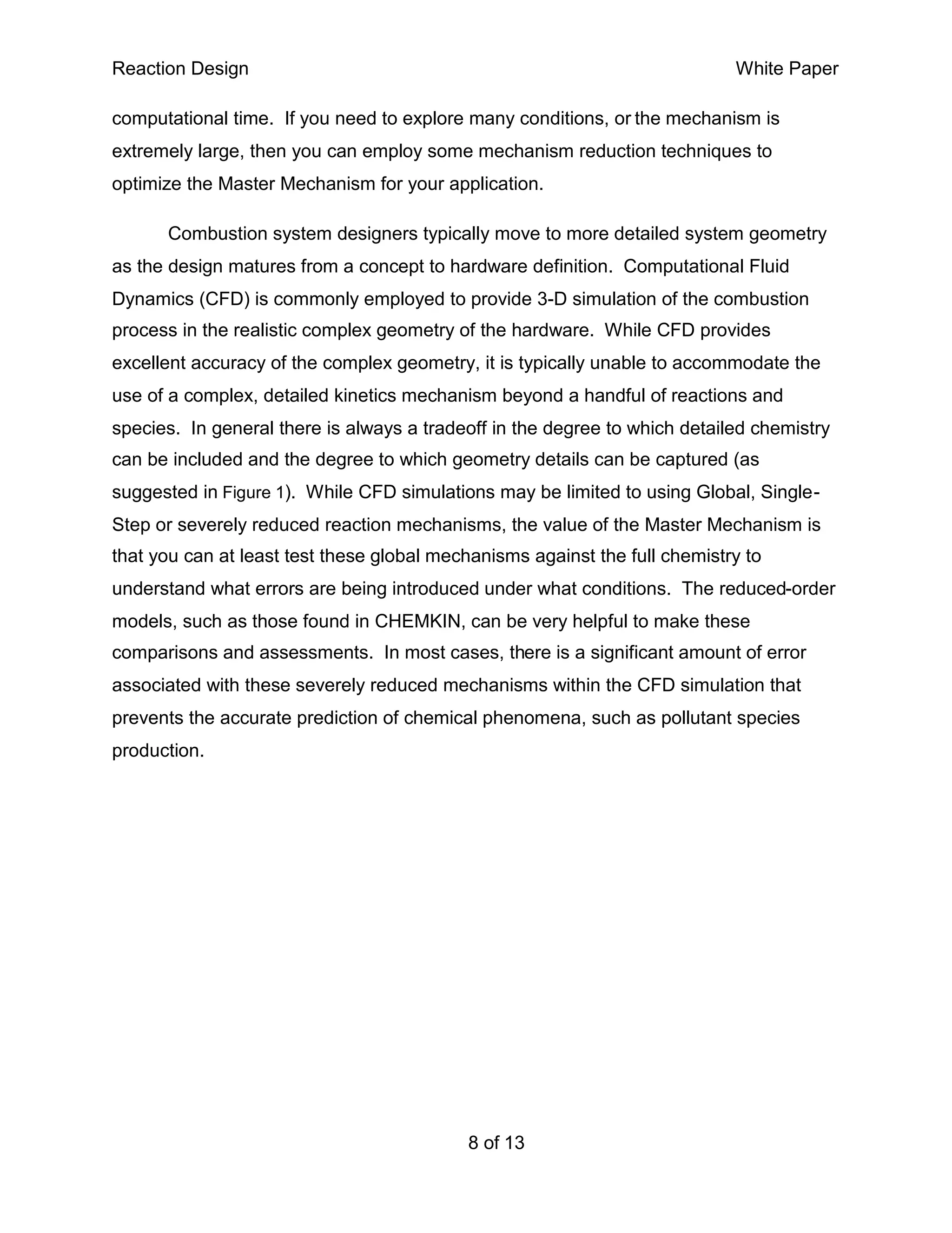 Reaction Design                                                             White Paper

computational time. If you need to explore many conditions, or the mechanism is
extremely large, then you can employ some mechanism reduction techniques to
optimize the Master Mechanism for your application.

      Combustion system designers typically move to more detailed system geometry
as the design matures from a concept to hardware definition. Computational Fluid
Dynamics (CFD) is commonly employed to provide 3-D simulation of the combustion
process in the realistic complex geometry of the hardware. While CFD provides
excellent accuracy of the complex geometry, it is typically unable to accommodate the
use of a complex, detailed kinetics mechanism beyond a handful of reactions and
species. In general there is always a tradeoff in the degree to which detailed chemistry
can be included and the degree to which geometry details can be captured (as
suggested in Figure 1). While CFD simulations may be limited to using Global, Single-
Step or severely reduced reaction mechanisms, the value of the Master Mechanism is
that you can at least test these global mechanisms against the full chemistry to
understand what errors are being introduced under what conditions. The reduced-order
models, such as those found in CHEMKIN, can be very helpful to make these
comparisons and assessments. In most cases, there is a significant amount of error
associated with these severely reduced mechanisms within the CFD simulation that
prevents the accurate prediction of chemical phenomena, such as pollutant species
production.




                                           8 of 13
 