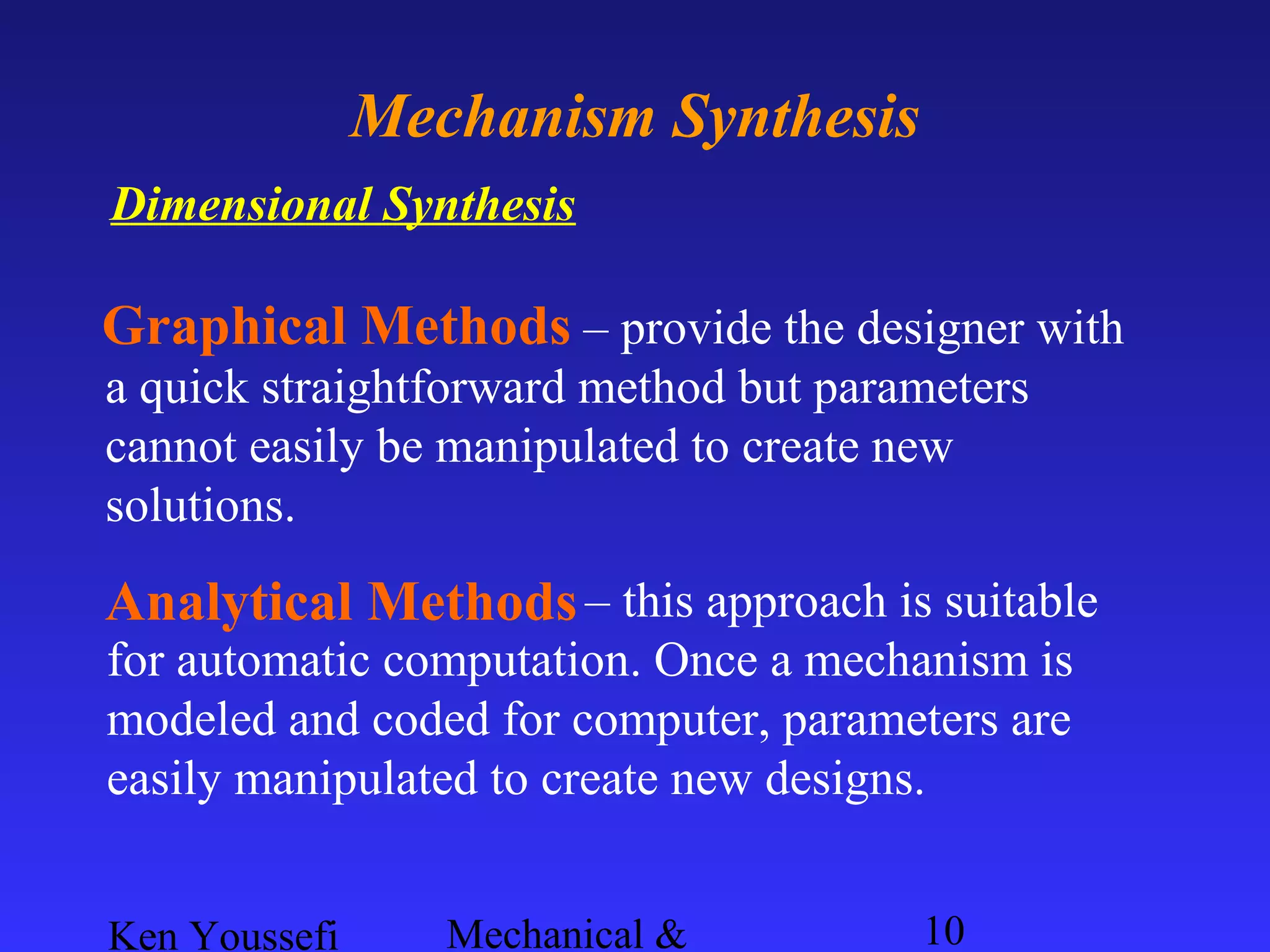 Ken Youssefi Mechanical & 10
Mechanism Synthesis
Dimensional Synthesis
Graphical Methods – provide the designer with
a quick straightforward method but parameters
cannot easily be manipulated to create new
solutions.
– this approach is suitable
for automatic computation. Once a mechanism is
modeled and coded for computer, parameters are
easily manipulated to create new designs.
Analytical Methods
 