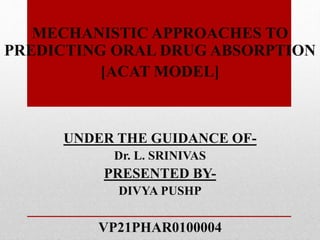 MECHANISTIC APPROACHES TO
PREDICTING ORAL DRUG ABSORPTION
[ACAT MODEL]
UNDER THE GUIDANCE OF-
Dr. L. SRINIVAS
PRESENTED BY-
DIVYA PUSHP
VP21PHAR0100004
 