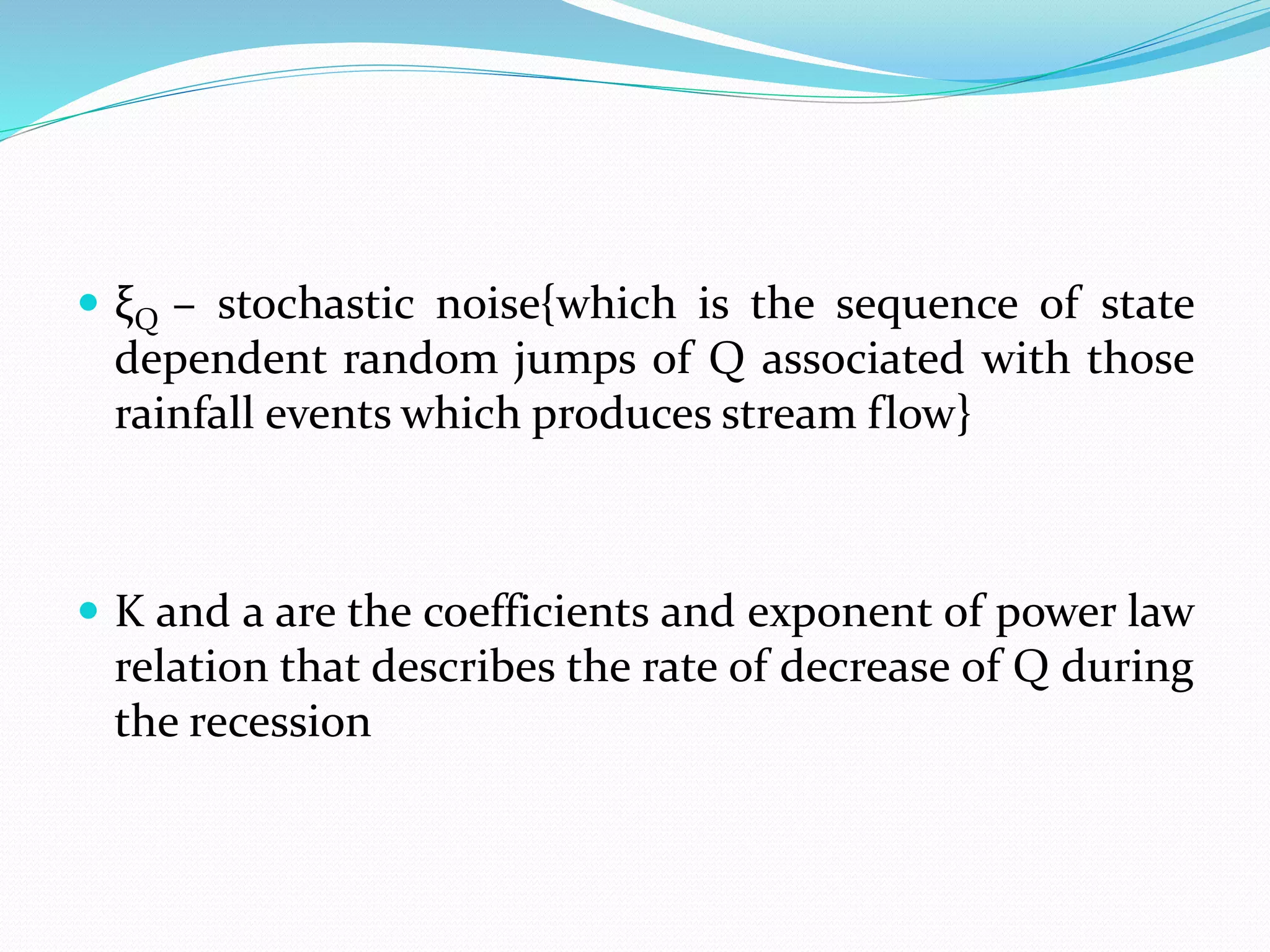  ξQ – stochastic noise{which is the sequence of state
dependent random jumps of Q associated with those
rainfall events which produces stream flow}
 K and a are the coefficients and exponent of power law
relation that describes the rate of decrease of Q during
the recession
 
