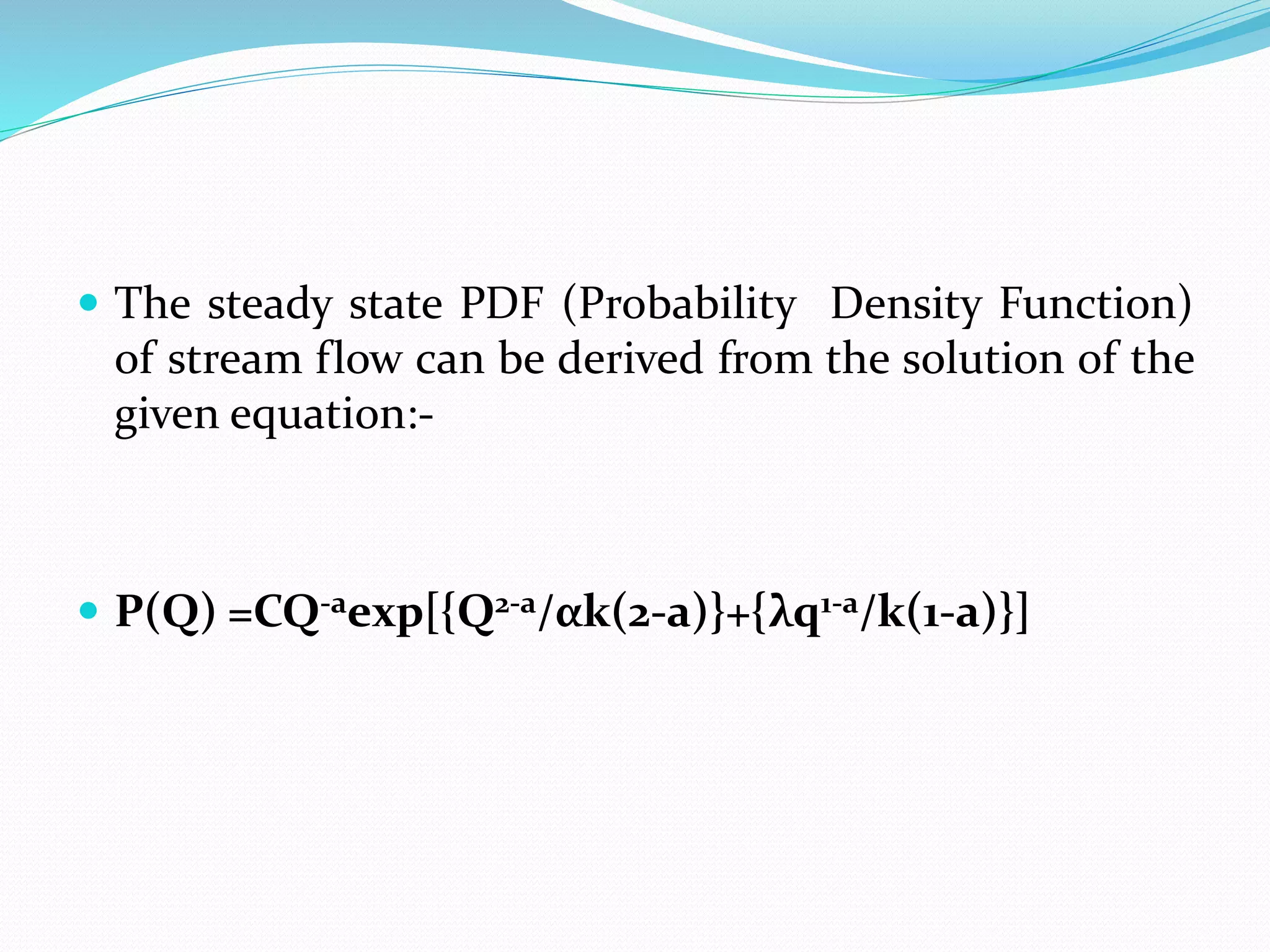  The steady state PDF (Probability Density Function)
of stream flow can be derived from the solution of the
given equation:-
 P(Q) =CQ-aexp[{Q2-a/αk(2-a)}+{λq1-a/k(1-a)}]
 