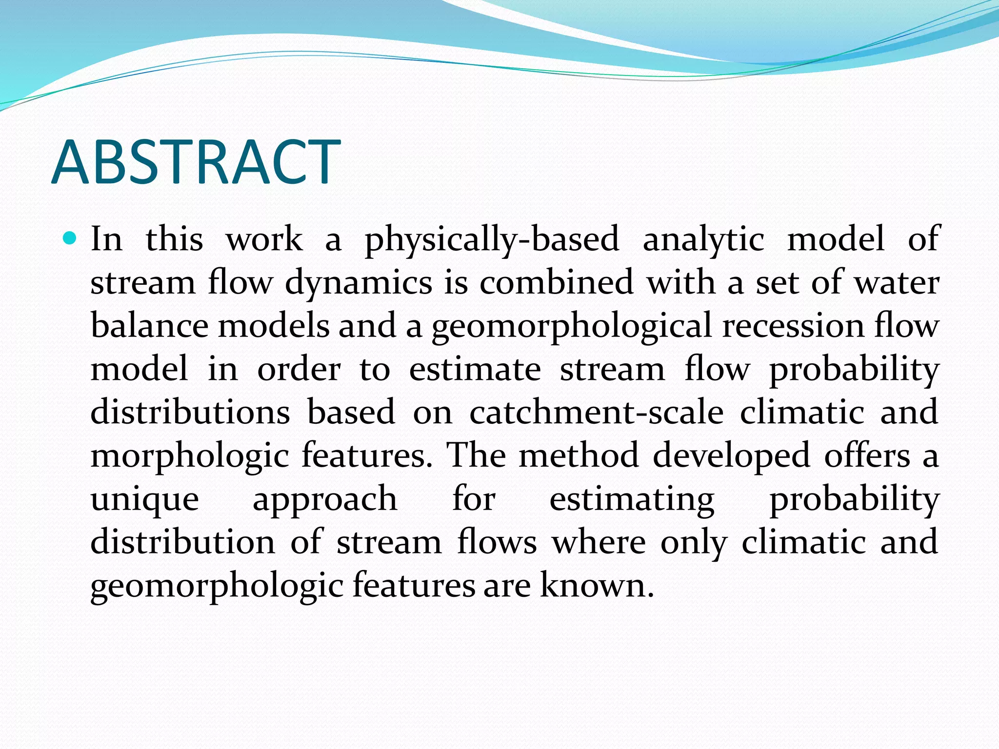 ABSTRACT
 In this work a physically-based analytic model of
stream ﬂow dynamics is combined with a set of water
balance models and a geomorphological recession ﬂow
model in order to estimate stream ﬂow probability
distributions based on catchment-scale climatic and
morphologic features. The method developed offers a
unique approach for estimating probability
distribution of stream ﬂows where only climatic and
geomorphologic features are known.
 