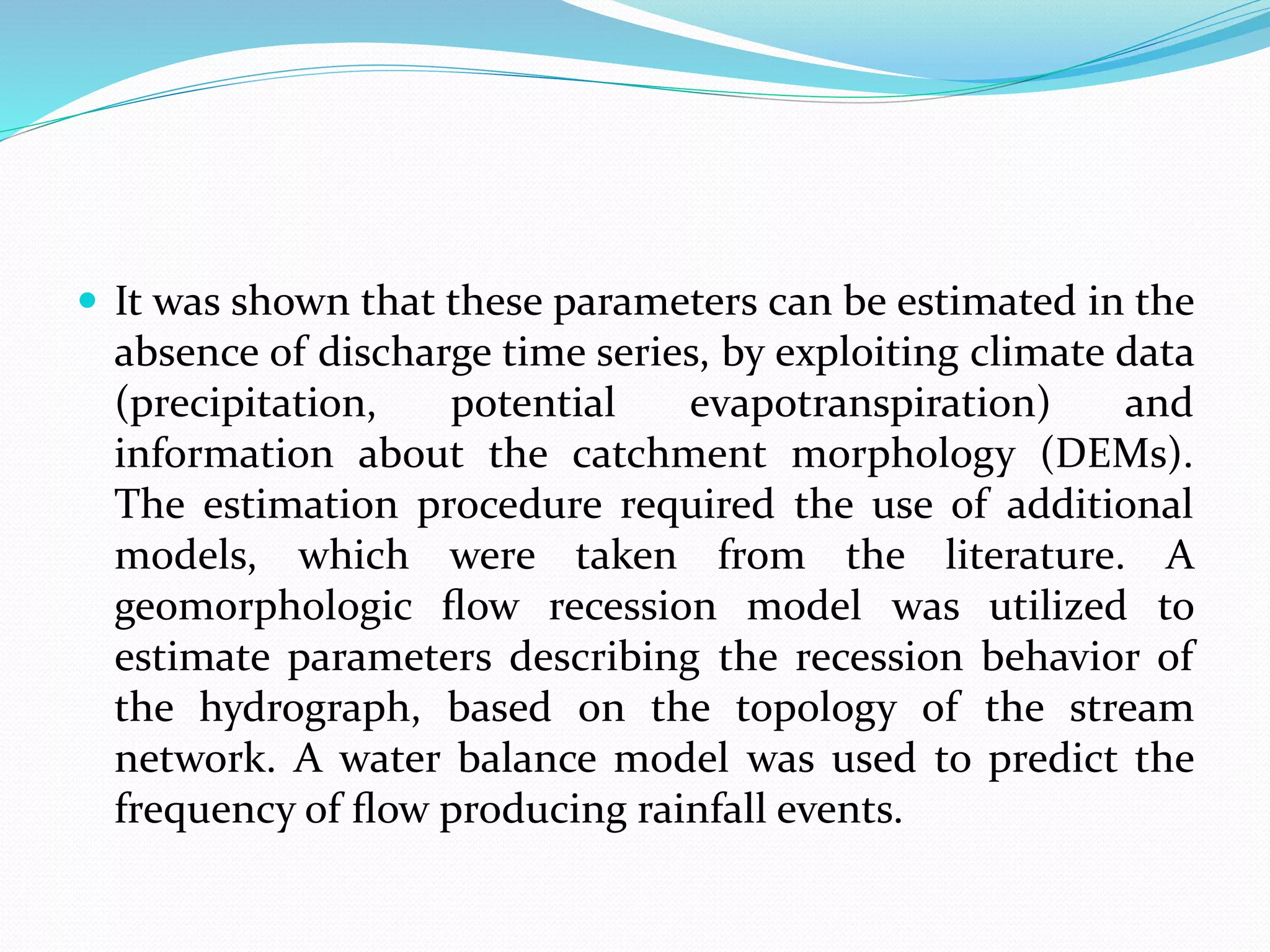  It was shown that these parameters can be estimated in the
absence of discharge time series, by exploiting climate data
(precipitation, potential evapotranspiration) and
information about the catchment morphology (DEMs).
The estimation procedure required the use of additional
models, which were taken from the literature. A
geomorphologic ﬂow recession model was utilized to
estimate parameters describing the recession behavior of
the hydrograph, based on the topology of the stream
network. A water balance model was used to predict the
frequency of ﬂow producing rainfall events.
 
