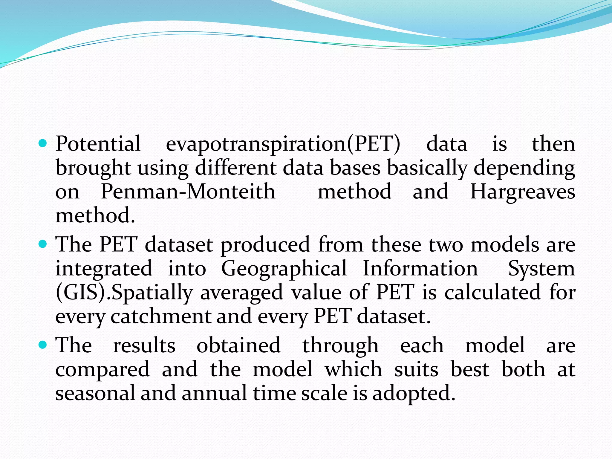  Potential evapotranspiration(PET) data is then
brought using different data bases basically depending
on Penman-Monteith method and Hargreaves
method.
 The PET dataset produced from these two models are
integrated into Geographical Information System
(GIS).Spatially averaged value of PET is calculated for
every catchment and every PET dataset.
 The results obtained through each model are
compared and the model which suits best both at
seasonal and annual time scale is adopted.
 