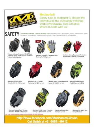 Mechanix Impact Protection MPACT2 and
New CG Impact Pro for Knuckle Protection
Glove Rs.2000 per pair

Mechanix M-Pact Glove
M.L.XL, XXL Rs.1750 per pair

Mechanix Padded Palm Vibration
Protection Med Rs.1750 per pair

Mechanix Original 0.5 Glove with High
Dexterity Rs.1500 per pair

Mechanix Fast Fit Gloves
Red Large Rs.1250 per pair

M-Pact Original Glove 4X Medium,
Large, XL Rs.2000 per pair

Mechanix ORHD Impact Protection
Coming in 2014, sample for trials

4X – High abrasion material 4X last s four times longer than other synthetics

Mechanix Heavy Duty Impact Protection
Rigger Glove ORHD Rs.2500 per pair

Mechanix Original Grip
Samples for trials

Mechanix Safety M-Pact
Rs.2250 per pair L & XL

Mechanix CG Heavy Duty
Sample for trials

 