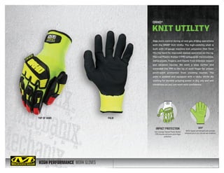 HIGH PERFORMANCE WORK GLOVES
Gain more control during oil and gas drilling operations
with the ORHD® Knit Utility. The high-visibility shell is
built with 13-gauge machine knit polyester that form
fits the hand for improved manual operation on the rig.
Thermal Plastic Rubber (TPR) safeguards the knuckles,
metacarpals, fingers, and thumb from common impact
and abrasion injuries. We went a step further and
extended the TPR to the tip of each finger for proven
pinch-point protection from crushing injuries. The
palm is padded and equipped with a tacky nitrile dip
coating for durable gripping power in dry, oily and wet
conditions so you can work with confidence.
TOP OF HAND PALM
ORHD®
KNIT UTILITY
GRIP
Nitrile dipped and textured palm provides
enhanced grip in dry, oily and wet conditions.
IMPACT PROTECTION
Full-coverage Thermal Plastic Rubber
(TPR) knuckle and pinch-point finger
protection.
 