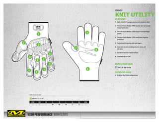 HIGH PERFORMANCE WORK GLOVES
AVAILABLE COLORS
ORHD®
KNIT UTILITY
XXXS XXS XS S M L XL XXL XXXL
05 06 07 08 09 10 11 12 13
KHD-GP HI-VIZ YELLOW
FEATURES
1.	 High-visibility 13-gauge machine knit polyester shell.
2.	 Thermal Plastic Rubber (TPR) knuckle and metacarpal
impact protection.
3.	 Thermal Plastic Rubber (TPR) impact resistant finger
guards.
4.	 Thermal Plastic Rubber (TPR) pinch point fingertip
protection.
5.	 Textured nitrile coated palm and fingers.
6.	 3mm internal palm padding absorbs shock and
vibration.
7.	 Durable Armortex®
reinforcement.
8.	 Extended slip-on cuff.
CERTIFICATIONS
4341 EN 388/ EN 420
INTENDED USES
•	 Oil  Gas Rig/Platform Operations
1
3
2
3
3
3 3
4
4
4
4
7
8
5
6
 