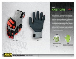 HIGH PERFORMANCE WORK GLOVES
The ORHD® Knit CR5 reduces risk on the rig by
delivering CE level 5 cut resistance and critical impact
protection to working hands. The 13-gauge knit shell is
constructed with CR5 cut resistant material, delivering
critical cut and puncture protection throughout the
entire glove. Thermal Plastic Rubber (TPR) safeguards
the user’s knuckles, metacarpals, fingers and thumb
from common impact and abrasion injuries. We went a
step further and extended the TPR to the tip of each
finger for proven pinch-point protection from crushing
injuries. The palm is anatomically padded and equipped
with textured nitrile coating for durable gripping power
in dry, oily and wet conditions.
TOP OF HAND PALM
ORHD®
KNIT CR5
GRIP
Nitrile dipped and textured palm provides
enhanced grip in dry, oily and wet conditions.
IMPACT PROTECTION
Full-coverage Thermal Plastic Rubber
(TPR) knuckle and pinch-point finger
protection.
CUT LEVEL 5
 